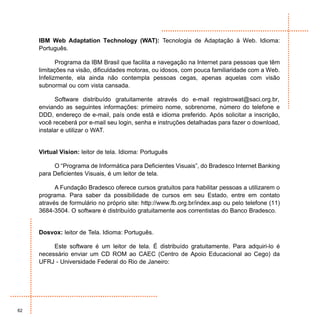 IBM Web Adaptation Technology (WAT): Tecnologia de Adaptação à Web. Idioma:
     Português.

            Programa da IBM Brasil que facilita a navegação na Internet para pessoas que têm
     limitações na visão, dificuldades motoras, ou idosos, com pouca familiaridade com a Web.
     Infelizmente, ela ainda não contempla pessoas cegas, apenas aquelas com visão
     subnormal ou com vista cansada.

           Software distribuído gratuitamente através do e-mail registrowat@saci.org.br,
     enviando as seguintes informações: primeiro nome, sobrenome, número do telefone e
     DDD, endereço de e-mail, país onde está e idioma preferido. Após solicitar a inscrição,
     você receberá por e-mail seu login, senha e instruções detalhadas para fazer o download,
     instalar e utilizar o WAT.


     Virtual Vision: leitor de tela. Idioma: Português

          O “Programa de Informática para Deficientes Visuais”, do Bradesco Internet Banking
     para Deficientes Visuais, é um leitor de tela.

           A Fundação Bradesco oferece cursos gratuitos para habilitar pessoas a utilizarem o
     programa. Para saber da possibilidade de cursos em seu Estado, entre em contato
     através de formulário no próprio site: http://www.fb.org.br/index.asp ou pelo telefone (11)
     3684-3504. O software é distribuído gratuitamente aos correntistas do Banco Bradesco.


     Dosvox: leitor de Tela. Idioma: Português.

          Este software é um leitor de tela. É distribuído gratuitamente. Para adquiri-lo é
     necessário enviar um CD ROM ao CAEC (Centro de Apoio Educacional ao Cego) da
     UFRJ - Universidade Federal do Rio de Janeiro:




62
 