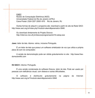 CAEC
     Núcleo de Computação Eletrônica (NCE)
     Universidade Federal do Rio de Janeiro (UFRJ)
     Caixa Postal: 2324 CEP 20001-970 Rio de Janeiro, RJ

       Outras formas de adquirir o programa são: download a partir do site da Rede SACI:
http://www.saci.org.br/index.php?modulo=akemi&parametro=3846

     Ou download diretamente do Projeto Dosvox:
     http://intervox.nce.ufrj.br/dosvox/programas/dv31b-setup.exe



Jaws: leitor de tela. Idioma: vários, inclusive Português.

      É um leitor de tela que possui um software sintetizador de voz que utiliza a própria
placa de som do computador.

    A versão de demonstração pode ser obtida gratuitamente no site : http://www.free-
domscientific.com



Kit SACI I. Idioma: Português.

     É uma versão condensada do software Dosvox, leitor de tela. Pode ser usado por
pessoas com deficiência visual, com dislexia e outras dificuldades.

       O software é distribuído gratuitamente                na   página   da    Internet:
http://www.saci.org.br/?modulo=akemi&parametro=3846




                                                                                             63
 