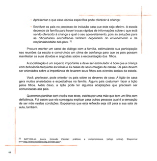 • Apresentar o que essa escola específica pode oferecer à criança;

                 • Envolver os pais no processo de inclusão para que este seja efetivo. A escola
                   depende da família para haver trocas rápidas de informações sobre o que está
                   sendo oferecido à criança e qual o seu aproveitamento, pois as soluções para
                   as dificuldades encontradas também dependem do envolvimento e da
                   responsabilidade dos pais. 22

          Procure manter um canal de diálogo com a família, estimulando sua participação
     nas reuniões da escola e construindo um clima de confiança para que os pais possam
     manifestar as suas dúvidas e angústias sobre a escolarização dos filhos.

           A socialização é um aspecto importante e deve ser estimulada: é bom que a criança
     com deficiência freqüente as festas e as casas de seus colegas de classe. Os pais devem
     ser orientados sobre a importância de levarem seus filhos aos eventos sociais da escola.

          Você, professor, pode orientar os pais sobre os deveres de casa. A lição de casa
     gera muitas ansiedades e expectativas na família. Alguns pais costumam fazer a lição
     pelos filhos. Além disso, a lição pode ter algumas adaptações que precisam ser
     comunicadas aos pais.

            Queremos partilhar com vocês este texto, escrito por uma mãe que tem um filho com
     deficiência. Foi assim que ela conseguiu explicar para outras pessoas qual é a sensação
     de ser mãe nestas condições. Esperamos que esta reflexão seja útil para a sua sala de
     aula, também.




     22  BATTAGLIA,        Laura.     Inclusão     Escolar:   práticas   e   compromissos.   [artigo   online].   Disponível
     em<(http://www.risolidaria.org.br/index.jsp)>.



68
 