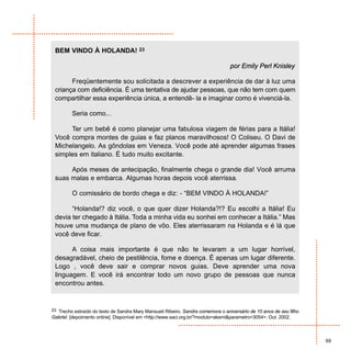 BEM VINDO À HOLANDA! 23

                                                                                  por Emily Perl Knisley

       Freqüentemente sou solicitada a descrever a experiência de dar à luz uma
 criança com deficiência. É uma tentativa de ajudar pessoas, que não tem com quem
 compartilhar essa experiência única, a entendê- la e imaginar como é vivenciá-la.

         Seria como...

      Ter um bebê é como planejar uma fabulosa viagem de férias para a Itália!
 Você compra montes de guias e faz planos maravilhosos! O Coliseu. O Davi de
 Michelangelo. As gôndolas em Veneza. Você pode até aprender algumas frases
 simples em italiano. É tudo muito excitante.

      Após meses de antecipação, finalmente chega o grande dia! Você arruma
 suas malas e embarca. Algumas horas depois você aterrissa.

         O comissário de bordo chega e diz: - “BEM VINDO À HOLANDA!”

       “Holanda!? diz você, o que quer dizer Holanda?!? Eu escolhi a Itália! Eu
 devia ter chegado à Itália. Toda a minha vida eu sonhei em conhecer a Itália.” Mas
 houve uma mudança de plano de vôo. Eles aterrissaram na Holanda e é lá que
 você deve ficar.

       A coisa mais importante é que não te levaram a um lugar horrível,
 desagradável, cheio de pestilência, fome e doença. É apenas um lugar diferente.
 Logo , você deve sair e comprar novos guias. Deve aprender uma nova
 linguagem. E você irá encontrar todo um novo grupo de pessoas que nunca
 encontrou antes.


23 Trecho extraído do texto de Sandra Mary Mansueti Ribeiro. Sandra comemora o aniversário de 10 anos de seu filho
Gabriel. [depoimento online]. Disponível em <http://www.saci.org.br/?modulo=akemi&parametro=3054>. Out. 2002.



                                                                                                                     69
 