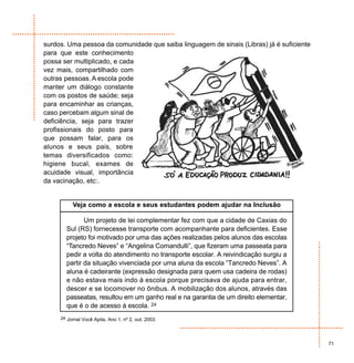 surdos. Uma pessoa da comunidade que saiba linguagem de sinais (Libras) já é suficiente
para que este conhecimento
possa ser multiplicado, e cada
vez mais, compartilhado com
outras pessoas. A escola pode
manter um diálogo constante
com os postos de saúde; seja
para encaminhar as crianças,
caso percebam algum sinal de
deficiência, seja para trazer
profissionais do posto para
que possam falar, para os
alunos e seus pais, sobre
temas diversificados como:
higiene bucal, exames de
acuidade visual, importância
da vacinação, etc:.


          Veja como a escola e seus estudantes podem ajudar na Inclusão

              Um projeto de lei complementar fez com que a cidade de Caxias do
       Sul (RS) fornecesse transporte com acompanhante para deficientes. Esse
       projeto foi motivado por uma das ações realizadas pelos alunos das escolas
       “Tancredo Neves” e “Angelina Comandulli”, que fizeram uma passeata para
       pedir a volta do atendimento no transporte escolar. A reivindicação surgiu a
       partir da situação vivenciada por uma aluna da escola “Tancredo Neves”. A
       aluna é cadeirante (expressão designada para quem usa cadeira de rodas)
       e não estava mais indo à escola porque precisava de ajuda para entrar,
       descer e se locomover no ônibus. A mobilização dos alunos, através das
       passeatas, resultou em um ganho real e na garantia de um direito elementar,
       que é o de acesso à escola. 24
     24 Jornal Você Apita, Ano 1, nº 2, out. 2003.




                                                                                          71
 
