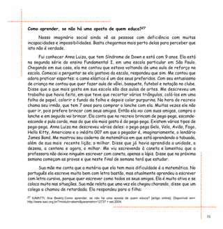 Como aprender, se não há uma aposta de quem educa?27

      Nosso imaginário social ainda vê as pessoas com deficiência com muitas
incapacidades e impossibilidades. Basta chegarmos mais perto delas para perceber que
isto não é verdade.

      Fui conhecer Anna Luiza, que tem Síndrome de Down e está com 9 anos. Ela está
na segunda série do ensino Fundamental I, em uma escola particular em São Paulo.
Chegando em sua casa, ela me contou que estava voltando de uma aula de reforço na
escola. Comecei a perguntar se ela gostava da escola, respondeu que sim. Me contou que
adora praticar esportes: a cama elástica é um dos seus preferidos. Com seu entusiasmo
de criança me contou que quer fazer aula de vôlei, basquete, futebol e natação no clube.
Disse que o que mais gosta em sua escola são das aulas de artes. Me descreveu um
trabalho que havia feito, em que teve que recortar vários triângulos, colá-los em uma
folha de papel, colorir o fundo da folha e depois colar purpurina. Na hora do recreio
chama seu irmão, que tem 7 anos para comprar o lanche com ela. Muitas vezes ele não
quer ir, pois prefere brincar com seus amigos. Então ela vai com suas amigas, compra o
lanche e em seguida vai brincar. Ela conta que no recreio brincam de pega-pega, esconde-
esconde e pula corda, mas do que ela mais gosta é do pega-pega. Existem vários tipos de
pega-pega. Anna Luiza me descreveu vários deles: o pega-pega Gelo, Vela, Avião, Fogo,
Hello Kitty, Americano e o inédito 007 em que o pegador é, imaginariamente, o lendário
James Bond. Me mostrou seu caderno de matemática em que está aprendendo a tabuada,
além de sua mais recente lição; o milhar. Disse que já havia aprendido a unidade, a
dezena, a centena e agora, o milhar. Me viu escrevendo à caneta e lamentou que a
professora não deixe ninguém escrever com caneta, apenas a lápis. Disse que na próxima
semana começam as provas e que neste final de semana terá que estudar.

      Sua mãe me conta que a matéria que ela tem mais dificuldade é a matemática. No
português ela escreve muito bem com letra bastão, mas atualmente aprendeu a escrever
com letra cursiva, porque quer escrever como todos os seus amigos. Ela é muito ativa e se
coloca muito nas situações. Sua mãe relata que uma vez ela chegou chorando, disse que um
colega a chamou de retardada. Ela respondeu para a filha:
27 IUMATTI, Ana Beatriz.Como aprender, se não há uma aposta de quem educa? [artigo online]. Disponível em<
http://www.saci.org.br/?modulo=akemi&parametro=12737 > set.2004.



                                                                                                             73
 