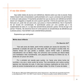 A voz dos alunos

       Aqui estão relatos de alunos com deficiência, falando sobre sua vida na escola. Estes
relatos trazem toda a diversidade e particularidade com a qual o processo de aprendizado
é vivido por cada pessoa. É importante percebermos que os alunos com deficiência também
devem ser indagados a respeito de como querem aprender. A forma de aprender que é mais
fácil para um, pode não ser para outro, que possui a mesma deficiência. Isto é importante
de ser levado em consideração. O aprendizado passa por uma questão que é da
subjetividade de cada um, ou seja das características pessoais: gostos, formas de agir e de
pensar. Portanto, não devemos levar em conta apenas as características da deficiência que
a pessoa possui, mas também suas características pessoais.

      Esperamos que você goste!


   Minha doce infância

                                                                                        Por Maurício Sá 29

         “Aos seis anos de idade, perdi minha audição por causa da caxumba. Fui
   perdendo a audição dia após dia, mês após mês, até chegar à surdez total. Ao
   mesmo tempo em que perdia a audição, usava minha visão e aprendia
   naturalmente a ler os lábios. Hoje, me comunico com ouvintes por leitura labial
   com facilidade e falo normalmente, com pequena diferença no timbre da voz. E
   ainda sei um pouco de Libras.

         Fiz o primário em escola para surdos. Lá, havia uma única turma de
   ouvintes, e eu era o único surdo da turma. Tive convivência com outros surdos
   apenas nos intervalos de aula. A vida dura começou realmente ao início da 5a
   série do ensino fundamental em um colégio militar. Eu tinha 12 anos de idade.


  29 SÁ, Maurício. Minha doce infância.[depoimento online]. Disponível em < http://www.saci.org.br/index.php?modu-
  lo=akemi&parametro=7767>. Out. 2003. O autor é técnico em Telecomunicações e possui deficiência auditiva.



                                                                                                                     77
 