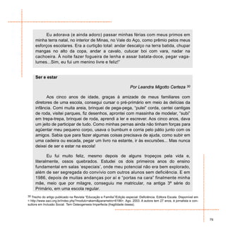 Eu adorava (e ainda adoro) passar minhas férias com meus primos em
     minha terra natal, no interior de Minas, no Vale do Aço, como prêmio pelos meus
     esforços escolares. Era a curtição total: andar descalço na terra batida, chupar
     mangas no alto da copa, andar a cavalo, cutucar boi com vara, nadar na
     cachoeira. À noite fazer fogueira de lenha e assar batata-doce, pegar vaga-
     lumes...Sim, eu fui um menino livre e feliz!”


     Ser e estar

                                                                        Por Leandra Migotto Certeza             30


           Aos cinco anos de idade, graças à amizade de meus familiares com
     diretores de uma escola, consegui cursar o pré-primário em meio às delícias da
     infância. Comi muita areia, brinquei de pega-pega, “pulei” corda, cantei cantigas
     de roda, visitei parques, fiz desenhos, aprontei com massinha de modelar, “subi”
     em trepa-trepa, brinquei de roda, aprendi a ler e escrever. Aos cinco anos, dava
     um jeito de participar de tudo. Como minhas pernas ainda não tinham forças para
     agüentar meu pequeno corpo, usava o bumbum e corria pelo pátio junto com os
     amigos. Sabia que para fazer algumas coisas precisava de ajuda, como subir em
     uma cadeira ou escada, pegar um livro na estante, ir às excursões... Mas nunca
     deixei de ser e estar na escola!

            Eu fui muito feliz, mesmo depois de alguns tropeços pela vida e,
     literalmente, ossos quebrados. Estudei os dois primeiros anos do ensino
     fundamental em salas ‘especiais’, onde meu potencial não era bem explorado,
     além de ser segregada do convívio com outros alunos sem deficiência. E em
     1986, depois de muitas andanças por aí e “portas na cara” finalmente minha
     mãe, meio que por milagre, conseguiu me matricular, na antiga 3ª série do
     Primário, em uma escola regular.
30 Trecho do artigo publicado na Revista “Educação e Família”/Edição especial: Deficiência. Editora Escala. Disponível em
< http://www.saci.org.br/index.php?modulo=akemi&parametro=6186>. Ago. 2003. A autora tem 27 anos, é jornalista e con-
sultora em Inclusão Social. Tem Osteogenesis Imperfecta (fragilidade óssea).



                                                                                                                            79
 