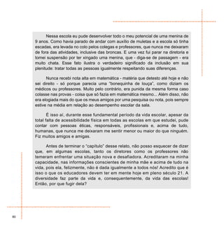 Nessa escola eu pude desenvolver todo o meu potencial de uma menina de
     9 anos. Como havia parado de andar com auxílio de muletas e a escola só tinha
     escadas, era levada no colo pelos colegas e professores, que nunca me deixaram
     de fora das atividades, inclusive das broncas. E uma vez fui parar na diretoria e
     tomei suspensão por ter xingado uma menina, que - diga-se de passagem - era
     muito chata. Esse fato ilustra o verdadeiro significado da inclusão em sua
     plenitude: tratar todas as pessoas igualmente respeitando suas diferenças.

           Nunca recebi nota alta em matemática - matéria que detesto até hoje e não
     sei direito - só porque parecia uma “bonequinha de louça”, como diziam os
     médicos ou professores. Muito pelo contrário, era punida da mesma forma caso
     colasse nas provas - coisa que só fazia em matemática mesmo... Além disso, não
     era elogiada mais do que os meus amigos por uma pesquisa ou nota, pois sempre
     estive na média em relação ao desempenho escolar da sala.

            É isso aí, durante esse fundamental período da vida escolar, apesar da
     total falta de acessibilidade física em todas as escolas em que estudei, pude
     contar com pessoas éticas, responsáveis, profissionais e, acima de tudo,
     humanas, que nunca me deixaram me sentir menor ou maior do que ninguém.
     Fiz muitos amigos e amigas.

           Antes de terminar o “capítulo” desse relato, não posso esquecer de dizer
     que, em algumas escolas, tanto os diretores como os professores não
     temeram enfrentar uma situação nova e desafiadora. Acreditaram na minha
     capacidade, nas informações conscientes de minha mãe e acima de tudo na
     vida, pois ela, felizmente, não é dada igualmente a todos nós! Acredito que é
     isso o que os educadores devem ter em mente hoje em pleno século 21. A
     diversidade faz parte da vida e, consequentemente, da vida das escolas!
     Então, por que fugir dela?




80
 