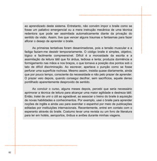 ao aprendizado deste sistema. Entretanto, não convém impor o braile como se
     fosse um paliativo emergencial ou a mera instrução mecânica de uma técnica
     redentora que pode ser assimilada automaticamente diante da privação do
     sentido da visão. Assim, tive que vencer alguns traumas e fantasmas para fazer
     aflorar o desejo de aprender o braile.

           As primeiras tentativas foram desanimadoras, pois a tensão muscular e a
     fadiga faziam-me desistir temporariamente. O código braile é simples, objetivo,
     lógico e facilmente compreensível. Difícil é a morosidade da escrita e a
     assimilação da leitura tátil que foi árdua, tediosa e lenta; produzia dormência e
     formigamento nas mãos e nos braços, o que tornava a posição dos pontos sob o
     tato de difícil discriminação. Ao escrever, apertava o punção como se fosse
     perfurar uma superfície rochosa. Mesmo assim, insistia quase diariamente, ainda
     que por pouco tempo, consciente da necessidade e não pelo prazer de aprender.
     O prazer veio depois, quando consegui decifrar, sem sacrifícios, aquele denso
     pontilhado aparentemente desprovido de sentido.

           Ao concluir o curso, alguns meses depois, percebi que seria necessário
     aprimorar a técnica de leitura para alcançar uma maior agilidade e destreza tátil.
     Então, tratei de unir o útil ao agradável, ao associar o treino do braile à aquisição
     de novas habilidades e conhecimentos. Por exemplo, usei o braile para aprender
     noções de inglês e ainda uso para exercitar o espanhol por meio de publicações
     editadas por instituições internacionais. Recentemente, entrei em contato com o
     esperanto através do braile. Costumo levar uma revista ou um livro de literatura
     para ler em hotéis, aeroportos, ônibus e aviões durante minhas viagens.




82
 
