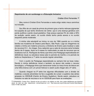Depoimento de um surdocego e a Educação Inclusiva

                                                                        Cristian Elvis Fernandes        32


           Meu nome é Cristian Elvis Fernandes e neste artigo relato meus caminhos
     na inclusão.

          Sou filho de um casal de primos de primeiro grau e tenho retinose pigmentar
     há suspeita de que tenho Síndrome de Usher, que é uma doença genética com
     perda auditiva e perda visual gradativa. Hoje possuo apenas 5% de visão e 50%
     de audição; sendo assim, no ouvido direito tenho perda severa e no ouvido
     esquerdo perda moderada.

            A minha vida estudantil se iniciou no ano de 1984 quando eu e a minha
     família nos mudamos de Osasco para Bauru, São Paulo. Logo ao chegarmos na
     cidade a minha avó materna procurou a Diretoria de Ensino para localizar a sala
     de recursos D.V.. Ao chegar, ficou sabendo que a sala de recursos seria fundada
     dentro de 6 meses. Após os 6 meses fui matriculado na sala de recursos que se
     localizava na E.E. Rodrigues de Abreu que tinha uma Pedagoga especializada em
     deficiência visual, eu estudava nessa sala no período da manhã, e no período da
     tarde eu freqüentava a 1º série na escola regular adventista.

           Com o auxilio da Pedagoga especializada eu sempre tirei as boas notas.
     Devido à minha deficiência visual e também na época não existia o recurso
     tecnológico, a Pedagoga tinha que transcrever todos os meus livros de leitura em
     uma folha branca com um pincel hidrocor e assim pude chegar até a 4ª série.

           Quando cheguei na 5ª série tive algumas dificuldades com a divisão de
     matérias; a escola adventista me fez a sugestão de cursar o supletivo das séries
     ginasiais no CEESUB (Centro de Ensino Supletivo). Sendo assim, estudava os
     módulos na sala de recursos e ia no CEESUB para fazer as avaliações.
32 FERNANDES, Cristian Elvis. Quando se tem um sonho e um objetivo na vida, não é pelas deficiências que devemos
deixar de lutar por eles. [depoimento online].Disponível em< http://www.saci.org.br/index.php?modulo=akemi&para-
metro=14188>.dez.2004.



                                                                                                                   83
 