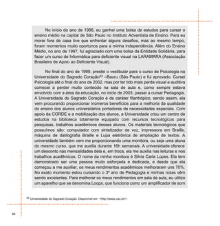 No início do ano de 1996, eu ganhei uma bolsa de estudos para cursar o
          ensino médio na capital de São Paulo no Instituto Adventista de Ensino. Para eu
          morar fora de casa tive que enfrentar alguns desafios, mas ao mesmo tempo,
          foram momentos muito oportunos para a minha independência. Além do Ensino
          Médio, no ano de 1997, fui agraciado com uma bolsa da Entidade Solidária, para
          fazer um curso de Informática para deficiente visual na LARAMARA (Associação
          Brasileira de Apoio ao Deficiente Visual).

                No final do ano de 1999, prestei o vestibular para o curso de Psicologia na
          Universidade do Sagrado Coração33 –Bauru (São Paulo) e fui aprovado. Cursei
          Psicologia até o final do ano de 2002, mas por ter tido mais perda visual e auditiva
          comecei a perder muito conteúdo na sala de aula e, como sempre estava
          envolvido com a área da educação, no inicio de 2003, passei a cursar Pedagogia.
          A Universidade do Sagrado Coração é de caráter filantrópico, sendo assim, ela
          vem procurando proporcionar inúmeros benefícios para a melhoria da qualidade
          do ensino dos alunos universitários portadores de necessidades especiais. Com
          apoio da CORDE e a mobilização dos alunos, a Universidade criou um centro de
          estudos na biblioteca totalmente equipado com recursos tecnológicos para
          pesquisas, trabalhos acadêmicos desses alunos. Os materiais tecnológicos que
          possuímos são: computador com sintetizador de voz, impressora em Braille,
          máquina de datilografia Braille e Lupa eletrônica de ampliação de textos. A
          universidade também vem me proporcionando uma monitora, ou seja uma aluna
          do mesmo curso, que me auxilia durante 16h semanais. A universidade oferece
          um desconto nas mensalidades dela e, em troca, ela me auxilia nas leituras e nos
          trabalhos acadêmicos. O nome da minha monitora é Silvia Carla Lopes. Ela tem
          demonstrado ser uma pessoa muito esforçada e dedicada, e desde que ela
          começou a me auxiliar, os meus rendimentos acadêmicos melhoraram uns 70%.
          No exato momento estou cursando o 3º ano de Pedagogia e minhas notas vêm
          sendo excelentes. Para melhorar os meus rendimentos em sala de aula, eu utilizo
          um aparelho que se denomina Loops, que funciona como um amplificador de som


     33 Universidade do Sagrado Coração. Disponível em <http://www.usc.br/>.




84
 