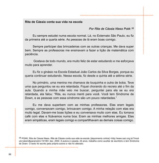 Rita de Cássia conta sua vida na escola

                                                                           Por Rita de Cássia Niess Pokk              35


                Eu sempre estudei numa escola normal. Lá, no Externato São Paulo, eu fiz
          da primeira até a quarta série. As pessoas de lá eram boas comigo.

               Sempre participei das brincadeiras com as outras crianças. Me dava super
          bem. Sempre as professoras me ensinavam a fazer a lição de matemática com
          paciência.

                Gostava de todo mundo, era muito feliz de estar estudando e me esforçava
          muito para aprender.

                Eu fiz o ginásio na Escola Estadual João Carlos da Silva Borges, porque eu
          queria continuar estudando. Nessa escola, fiz desde a quinta até a sétima série.

                No primário, uma menina me chamava de louquinha e outra de boba. Teve
          uma que perguntou se eu era retardada. Fiquei chorando do recreio até o fim da
          aula. Quando a minha mãe veio me buscar, perguntei para ela se eu era
          retardada, ela falou: “Rita, eu nunca menti para você. Você tem Síndrome de
          Down, e as pessoas com essa síndrome são um pouco retardadas.”

                Eu me dava superbem com as minhas professoras. Elas eram legais
          comigo, conversavam comigo, brincavam comigo. A minha relação com elas era
          muito legal. Davam-me boas lições e eu conversava muito com elas. Eu tomava
          café com elas e ficávamos numa boa. Eram as minhas melhores amigas. Elas
          eram simpáticas, eram legais comigo e compartilhavam as demais coisas comigo.




     35 POKK, Rita de Cássia Niess. Rita de Cássia conta sua vida na escola. [depoimento online] <http://www.saci.org.br/?mod-
     ulo=akemi&parametro=14190> dez. 2004. A autora é casada, 24 anos, trabalha como auxiliar de escritório e tem Síndrome
     de Down. O texto foi escrito pela própria autora e não foi alterado.



86
 