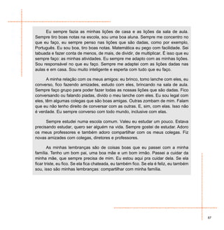 Eu sempre fazia as minhas lições de casa e as lições da sala de aula.
Sempre tiro boas notas na escola, sou uma boa aluna. Sempre me concentro no
que eu faço, eu sempre penso nas lições que são dadas, como por exemplo,
Português. Eu sou boa, tiro boas notas. Matemática eu pego com facilidade. Sei
tabuada e fazer conta de menos, de mais, de dividir, de multiplicar. É isso que eu
sempre faço: as minhas atividades. Eu sempre me adapto com as minhas lições.
Sou responsável no que eu faço. Sempre me adaptei com as lições dadas nas
aulas e em casa. Sou muito inteligente e esperta com tudo que eu faço.

       A minha relação com os meus amigos: eu brinco, tomo lanche com eles, eu
converso, fico fazendo amizades, estudo com eles, brincando na sala de aula.
Sempre faço grupo para poder fazer todas as nossas lições que são dadas. Fico
conversando ou falando piadas, divido o meu lanche com eles. Eu sou legal com
eles, têm algumas colegas que são boas amigas. Outras zombam de mim. Falam
que eu não tenho direito de conversar com as outras. E, sim, com elas. Isso não
é verdade. Eu sempre converso com todo mundo, inclusive com elas.

      Sempre estudei numa escola comum. Valeu eu estudar um pouco. Estava
precisando estudar, quero ser alguém na vida. Sempre gostei de estudar. Adoro
os meus professores e também adoro compartilhar com os meus colegas. Fiz
novas amizades com colegas, diretores e professores.

       As minhas lembranças são de coisas boas que eu passei com a minha
família. Tenho um bom pai, uma boa mãe e um bom irmão. Passei a cuidar da
minha mãe, que sempre precisa de mim. Eu estou aqui pra cuidar dela. Se ela
ficar triste, eu fico. Se ela fica chateada, eu também fico. Se ela é feliz, eu também
sou, isso são minhas lembranças: compartilhar com minha família.




                                                                                         87
 
