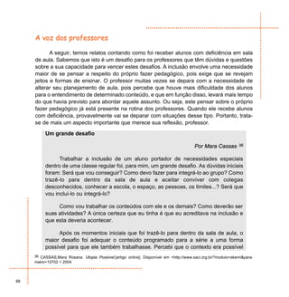 A voz dos professores

            A seguir, temos relatos contando como foi receber alunos com deficiência em sala
     de aula. Sabemos que isto é um desafio para os professores que têm dúvidas e questões
     sobre a sua capacidade para vencer estes desafios. A inclusão envolve uma necessidade
     maior de se pensar a respeito do próprio fazer pedagógico, pois exige que se revejam
     jeitos e formas de ensinar. O professor muitas vezes se depara com a necessidade de
     alterar seu planejamento de aula, pois percebe que houve mais dificuldade dos alunos
     para o entendimento de determinado conteúdo, e que em função disso, levará mais tempo
     do que havia previsto para abordar aquele assunto. Ou seja, este pensar sobre o próprio
     fazer pedagógico já está presente na rotina dos professores. Quando ele recebe alunos
     com deficiência, provavelmente vai se deparar com situações desse tipo. Portanto, trata-
     se de mais um aspecto importante que merece sua reflexão, professor.
          Um grande desafio

                                                                                       Por Mara Cassas        36


                Trabalhar a inclusão de um aluno portador de necessidades especiais
          dentro de uma classe regular foi, para mim, um grande desafio. As dúvidas iniciais
          foram: Será que vou conseguir? Como devo fazer para integrá-lo ao grupo? Como
          trazê-lo para dentro da sala de aula e aceitar conviver com colegas
          desconhecidos, conhecer a escola, o espaço, as pessoas, os limites...? Será que
          vou incluí-lo ou integrá-lo?

               Como vou trabalhar os conteúdos com ele e os demais? Como deverão ser
          suas atividades? A única certeza que eu tinha é que eu acreditava na inclusão e
          que esta deveria acontecer.

               Após os momentos iniciais que foi trazê-lo para dentro da sala de aula, o
          maior desafio foi adequar o conteúdo programado para a série a uma forma
          possível para que ele também trabalhasse. Percebi que o contexto era possível
     36 CASSAS,Mara Rosana. Utopia Possível.[artigo online]. Disponível em <http://www.saci.org.br/?modulo=akemi&para-
     metro=10702 > 2004.



88
 