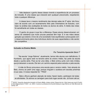 Vale destacar o ganho dessa classe vivendo a experiência de um processo
          de inclusão. É uma classe que crescerá sem qualquer preconceito, respeitando
          toda e qualquer diferença.

                A classe teve o mesmo rendimento das demais salas de 2ª série. Isto ficou
          claro de acordo com um levantamento feito pela Orientadora de Estudos, com
          base na análise das avaliações de todos os alunos da série. A média das notas
          foi semelhante em todas as classes.

                O ganho do grupo é que fez a diferença. Esses alunos desenvolveram um
          senso de cidadania que muito poucas pessoas têm hoje. E é nas mãos dessa
          geração que estará o início de uma sociedade mais equilibrada e preocupada com
          o desenvolvimento pleno dos indivíduos dentro de suas capacidades e não sendo
          tão competitiva.


         Inclusão no Ensino Médio

                                                                          Por Terezinha Aparecida Sávio 37

               “Na escola “Jorge Rahme”, atualmente, temos três alunos com deficiência. O
         Humberto, que agora está na terceira série do ensino médio, faz parte da escola
         desde a quinta série. Para se ter uma idéia, o Beto entrou junto com dois irmãos,
         que já deixaram a escola. Ele tem um carinho especial pelos estudos e pela escola.

               A mãe do Bruno procurava uma escola para o ensino médio. Veio através do
         Beto, chorou ao pedir uma vaga, porque ninguém o aceitava em escolas próximas
         à sua casa. A nossa resposta foi: “TRAZ”.

                Beto e Bruno ganham atenção de todos: fazem teatro, participam de todas
          as atividades. Os alunos os carregam para todo lugar aonde vão. Já foram até ao
     37 SÁVIO, Terezinha Aparecida.Inclusão no Ensino Médio. [artigo online]. Disponível em <http://www.saci.org.br/?modu-
     lo=akemi&parametro=11493>. Jul. 2004. A autora é professora da Escola Estadual Jorge Rahme em São Bernardo do
     Campo, SP.



90
 