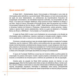 Quem somos nós?

           A Rede SACI – Solidariedade, Apoio, Comunicação e Informação é uma rede de
     informações sobre deficiência, que existe desde 1999, graças a um bem estruturado plano
     de ação de seus idealizadores, os profissionais da Coordenadoria Executiva de
     Cooperação Universitária e de Atividades Especiais (CECAE), da Universidade de São
     Paulo, e do apoio da Fundação Telefônica, braço social do Grupo Telefônica no Brasil, e
     da Vitae - Apoio à Cultura, Educação e Promoção Social, além de parcerias com a UFRJ-
     Universidade Federal do Rio de Janeiro, a RNP – Rede Nacional de Ensino e Pesquisa e
     o Amankay Instituto de Estudos e Pesquisas. Gradualmente, outras parcerias, colabo-
     rações e apoios foram sendo estabelecidos, dentre os quais se destacam a Fundação
     Banco do Brasil, a IBM/Brasil – Comunidade e a Futurekids do Brasil.

           O papel da Rede SACI é atuar como facilitadora da comunicação e da difusão de
     informações sobre a deficiência, visando a estimular a inclusão social e digital, a melho-
     ria da qualidade de vida e o exercício da cidadania das pessoas com deficiência.

            Promover a inclusão social por meio da inclusão digital é também a missão da Fundação
     Telefônica, que foi criada em 1999 e definiu como público-alvo de suas ações, os grupos
     sociais menos favorecidos, prioritariamente crianças e jovens, a quem atinge por meio de pro-
     jetos próprios ou financiando iniciativas da sociedade civil. As ferramentas para essas ações
     são, na maior parte das vezes, as TICs (Tecnologias de Informação e Comunicação), aplicadas
     a áreas como educação e promoção dos direitos da criança e do adolescente.

          O apoio da Fundação Telefônica a esse tipo de iniciativa reflete a política global da
     corporação nos países onde opera: investir e apoiar projetos e atividades de cunho social
     levando a competência da empresa para a melhoria da qualidade de vida da população.

            Grande parte da atuação da Rede SACI acontece através da Internet, no site
     www.saci.org.br. Nele há informações sobre todos os tipos de deficiência (física, mental, audi-
     tiva, visual e múltipla) e sobre todos os assuntos relacionados à deficiência (legislação, lazer,
     esporte, sexualidade, arquitetura, informática e reabilitação, entre outros), principalmente
     sobre Educação e Trabalho, pois essas são áreas fundamentais na vida de qualquer pessoa.



10
 