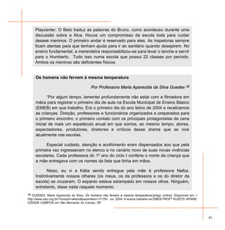 Playcenter. O Beto traduz as palavras do Bruno, como aconteceu durante uma
     discussão sobre a Alca. Houve um compromisso da escola toda para cuidar
     desses meninos. O primeiro andar é reservado para eles. As inspetoras sempre
     ficam atentas para que tenham ajuda para ir ao sanitário quando desejarem. No
     ensino fundamental, a merendeira responsabilizou-se para levar o lanche e servir
     para o Humberto. Tudo isso numa escola que possui 22 classes por período.
     Ambos os meninos são deficientes físicos.


     Os homens não fervem à mesma temperatura

                                         Por Professora Maria Aparecida da Silva Guedes                38


            “Por algum tempo, lamentei profundamente não estar com a filmadora em
     mãos para registrar o primeiro dia de aula na Escola Municipal de Ensino Básico
     (EMEB) em que trabalho. Era o primeiro dia do ano letivo de 2004 e recebíamos
     as crianças. Direção, professores e funcionários organizados e preparados para
     o primeiro encontro; o primeiro contato com os principais protagonistas da cena
     inicial de mais um espetáculo anual em que somos, ao mesmo tempo, atores,
     espectadores, produtores, diretores e críticos desse drama que se vive
     atualmente nas escolas.

          Especial cuidado, atenção e acolhimento eram dispensados aos que pela
     primeira vez ingressavam no elenco e no cenário novo de suas novas vivências
     escolares. Cada professora do 1º ano do ciclo I conferia o nome da criança que
     a mãe entregava com os nomes da lista que tinha em mãos.

            Nisso, eu vi a Kátia sendo entregue pela mãe à professora Nelba.
     Instintivamente nossos olhares (os meus, os da professora e os do diretor da
     escola) se cruzaram. O espanto estava estampado em nossos olhos. Ninguém,
     entretanto, disse nada naquele momento.
38 GUEDES, Maria Aparecida da Silva, Os homens não fervem à mesma temperatura.[artigo online]. Disponível em <
http://www.saci.org.br/?modulo=akemi&parametro=11178>. Jul. 2004. A autora trabalha na EMEB PROFª SUZETE APARE-
CIDADE CAMPOS em São Bernardo do Campo, SP



                                                                                                                  91
 