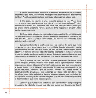 A garota, extremamente assustada e agressiva, esmurrava o ar e a quem
     encontrasse pela frente. Visivelmente, Kátia apresentava características de Síndrome
     de Down. A professora acalmou Kátia e conduziu a turma para a sala de aula.

          O trio gestor se reuniu e uma pergunta pairava no ar. “Você tinha
     conhecimento que receberíamos uma aluna com tais características?” Não.
     Nenhum de nós tinha sido informado, nem pelos pais, nem pela Escola Municipal
     de Ensino Infantil Graciliano Ramos, que Kátia tinha freqüentado em 2004. Não
     sabíamos como proceder.

           Confesso que a situação me incomodava muito. Atualmente, em todos anais
     de educação, literatura disponível, oficinas, encontros, congressos, Internet só se
     fala em INCLUSÃO. A palavra virou moda. As pessoas vão definindo suas
     posições: pró ou contra?

           Surpreendentemente a professora não fez drama. É claro que veio
     conversar conosco sobre como agir com a Kátia. Queria orientação, queria
     procedimentos eficazes para sua prática em sala de aula. Durante algum tempo
     observei, reclamei e lamentei. Não estava contra o conceito de inclusão. Entendia
     e entendo, ainda, que temos na escola alunos defasados na aprendizagem e que
     deveríamos nos concentrar em não permitir que eles se tornassem excluídos.

           Especificamente, no caso da Kátia, pensava que deveria freqüentar uma
     classe integrada. Defendi, diversas vezes a idéia de que a professora não poderia
     dispensar aos alunos tidos como “normais” a atenção da qual eles necessitavam
     e tinham direito, com a Kátia em sala de aula. Achava esse trabalho difícil e de
     pouco resultado. Pensava que os alunos “normais” da classe teriam o
     desenvolvimento prejudicado pela presença da Kátia. Não acreditava nos
     benefícios que a Kátia poderia tirar da nova situação, pois não teria condições de
     acompanhar os avanços dos demais colegas e que ela seria mais marginalizada
     e discriminada do que numa classe especial.

           Confesso que muitas vezes fui tomada pelo sentimento de compaixão pela
     professora. Ela não tinha preparo para lidar com alunos com Síndrome de Down!



92
 