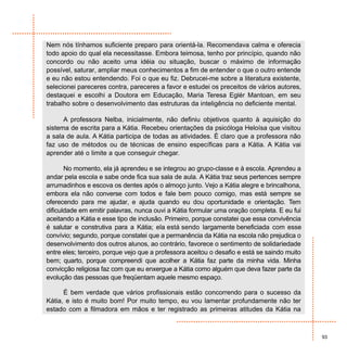 Nem nós tínhamos suficiente preparo para orientá-la. Recomendava calma e oferecia
todo apoio do qual ela necessitasse. Embora teimosa, tenho por princípio, quando não
concordo ou não aceito uma idéia ou situação, buscar o máximo de informação
possível, saturar, ampliar meus conhecimentos a fim de entender o que o outro entende
e eu não estou entendendo. Foi o que eu fiz. Debrucei-me sobre a literatura existente,
selecionei pareceres contra, pareceres a favor e estudei os preceitos de vários autores,
destaquei e escolhi a Doutora em Educação, Maria Teresa Eglér Mantoan, em seu
trabalho sobre o desenvolvimento das estruturas da inteligência no deficiente mental.

      A professora Nelba, inicialmente, não definiu objetivos quanto à aquisição do
sistema de escrita para a Kátia. Recebeu orientações da psicóloga Heloísa que visitou
a sala de aula. A Kátia participa de todas as atividades. É claro que a professora não
faz uso de métodos ou de técnicas de ensino específicas para a Kátia. A Kátia vai
aprender até o limite a que conseguir chegar.

       No momento, ela já aprendeu e se integrou ao grupo-classe e à escola. Aprendeu a
andar pela escola e sabe onde fica sua sala de aula. A Kátia traz seus pertences sempre
arrumadinhos e escova os dentes após o almoço junto. Vejo a Kátia alegre e brincalhona,
embora ela não converse com todos e fale bem pouco comigo, mas está sempre se
oferecendo para me ajudar, e ajuda quando eu dou oportunidade e orientação. Tem
dificuldade em emitir palavras, nunca ouvi a Kátia formular uma oração completa. E eu fui
aceitando a Kátia e esse tipo de inclusão. Primeiro, porque constatei que essa convivência
é salutar e construtiva para a Kátia; ela está sendo largamente beneficiada com esse
convívio; segundo, porque constatei que a permanência da Kátia na escola não prejudica o
desenvolvimento dos outros alunos, ao contrário, favorece o sentimento de solidariedade
entre eles; terceiro, porque vejo que a professora aceitou o desafio e está se saindo muito
bem; quarto, porque compreendi que acolher a Kátia faz parte da minha vida. Minha
convicção religiosa faz com que eu enxergue a Kátia como alguém que deva fazer parte da
evolução das pessoas que freqüentam aquele mesmo espaço.

      É bem verdade que vários profissionais estão concorrendo para o sucesso da
Kátia, e isto é muito bom! Por muito tempo, eu vou lamentar profundamente não ter
estado com a filmadora em mãos e ter registrado as primeiras atitudes da Kátia na



                                                                                              93
 