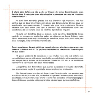 O aluno com deficiência não pode ser tratado de forma discriminatória pelos
demais. Qual é a postura a ser adotada pelos professores para que se respeitem
suas diferenças?

       O aluno com deficiência precisa que sua diferença seja respeitada. Isso não
significa que ele deve ter privilégios em relação aos demais alunos. Ele não deve ser
abandonado, nem superprotegido. O professor não pode negar a diferença. Ele deve
trabalhar com seus alunos para que a diferença seja compreendida como uma
característica do ser humano e que ela não tira a dignidade de ninguém.

     O aluno com deficiência deve ser avaliado, como os outros. Dependendo de sua
condição, as provas e as avaliações podem ser diferentes na forma. Existem várias
formas alternativas de se fazer uma avaliação; através de provas orais, prazo maior para
a sua realização, texto com letras ampliadas etc:.


Como o professor da rede pública é capacitado para atender às demandas das
pessoas com deficiência? Os professores reclamam bastante da falta de apoio
em sua escola.

      O grande problema da capacitação é que muitas vezes ela está distante das
necessidades da escola, até porque o conteúdo vem pré-definido pelos capacitadores e
nem sempre atende às reais necessidades dos professores. Por isso, é necessário que
se direcione a capacitação para estas necessidades.

      A experiência tem demonstrado que, quando o processo de inclusão é bem feito,
toda a comunidade escolar é beneficiada: alunos, professores, funcionários.

     Um dos maiores receios dos pais é que o nível de ensino caia, com a presença de
alunos com deficiência na sala. Mas, na verdade, se o professor estiver motivado e informado,
a qualidade pode aumentar, pois o ensino se torna mais concreto e o material pedagógico
desenvolvido pode beneficiar e interessar a todos, não apenas ao aluno com deficiência.




                                                                                                97
 