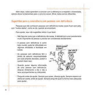 Além disso, todos aprendem a conviver com a diferença e a respeitar a diversidade,
     valores éticos fundamentais para o convívio social. Afinal, todos somos diferentes.



     Sugestões para a convivência com pessoas com deficiência

          Pessoas que não conhecem pessoas com deficiência muitas vezes ficam sem jeito,
     com “muitos dedos”, como se diz, quando as encontram.

          Para ajudar, aqui vão sugestões sobre o que fazer:

          • Não faça de conta que a deficiência não existe. A deficiência é uma característica
            muito importante da pessoa e precisa ser considerada devidamente;

          • A pessoa com deficiência é como
            todo mundo: pode ter dificuldade em
            algumas atividades e facilidade em
            outras;

          • As pessoas com deficiência têm o
            direito de assumir responsabilidade
            por suas próprias decisões, podem e
            querem fazer isso;

          • Quando quiser alguma informação
            de uma pessoa com deficiência,
            dirija-se diretamente a ela e não a
            seus acompanhantes ou intérpretes;

          • Pergunte antes de ajudar. Sempre que quiser, ofereça ajuda. Sempre espere sua
            oferta ser aceita, antes de ajudar. Sempre pergunte qual é a forma mais adequada
            para ajudar;



98
 