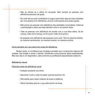• Não se ofenda se a oferta for recusada. Nem sempre as pessoas com
          deficiência precisam de ajuda;

        • Se você não se sentir confortável ou seguro para fazer alguma coisa solicitada
          por uma pessoa com deficiência, procure outra pessoa que possa ajudar;

        • Não exclua as pessoas com deficiência das atividades comunitárias. Estimule
          a participação e deixe que elas decidam como e se querem fazer;

        • Trate as pessoas com deficiência de acordo com a sua faixa etária. Se for
          criança, trate como criança, se for jovem, trate como jovem;

        • As pessoas com deficiência são pessoas como você. Têm os mesmos direitos,
          os mesmos sentimentos, os mesmos receios, os mesmos sonhos.


Como perceber se o seu aluno tem sinais de deficiência.

     Muitas vezes, é o professor que consegue perceber que a criança tem alguma difi-
culdade. Sua função é avisar a família, orientando-a para procurar ajuda especializada.
Mas isso não é um diagnóstico, cabe somente ao profissional especializado realizá-lo.


Deficiência visual

Possíveis sinais de deficiência visual

        • Irritação constante nos olhos;

        • Aproximar muito o rosto do papel, quando escreve e lê;

        • Dificuldade para copiar material da lousa à distância;

        • Olhos franzidos para ler o que está escrito na lousa;




                                                                                           99
 