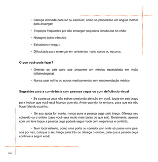 • Cabeça inclinada para ler ou escrever, como se procurasse um ângulo melhor
                para enxergar;

              • Tropeços freqüentes por não enxergar pequenos obstáculos no chão;

              • Nistagmo (olho trêmulo);

              • Estrabismo (vesgo);

              • Dificuldade para enxergar em ambientes muito claros ou escuros.


      O que você pode fazer?

              • Orientar os pais para que procurem um médico especialista em visão
                (oftalmologista)

              • Nunca usar colírio ou outros medicamentos sem recomendação médica


      Sugestões para a convivência com pessoas cegas ou com deficiência visual

                • Se a pessoa cega não estiver prestando atenção em você, toque em seu braço
      para indicar que você está falando com ela. Avise quando for embora, para que ela não
      fique falando sozinha;

              • Se sua ajuda for aceita, nunca puxe a pessoa cega pelo braço. Ofereça seu
      cotovelo ou o ombro (caso você seja muito mais baixo do que ela). Geralmente, apenas
      com um leve toque a pessoa cega poderá seguir você com segurança e conforto;

              • Num local estreito, como uma porta ou corredor por onde só passe uma pes-
      soa por vez, coloque o seu braço para trás ou ofereça o ombro, para que a pessoa cega
      continue a seguir você;




100
 