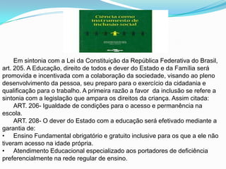 Em sintonia com a Lei da Constituição da República Federativa do Brasil, art. 205. A Educação, direito de todos e dever do Estado e da Família será promovida e incentivada com a colaboração da sociedade, visando ao pleno desenvolvimento da pessoa, seu preparo para o exercício da cidadania e qualificação para o trabalho. A primeira razão a favor  da inclusão se refere a sintonia com a legislação que ampara os direitos da criança. Assim citada:ART. 206- Igualdade de condições para o acesso e permanência na escola.ART. 208- O dever do Estado com a educação será efetivado mediante a garantia de:Ensino Fundamental obrigatório e gratuito inclusive para os que a ele não tiveram acesso na idade própria.