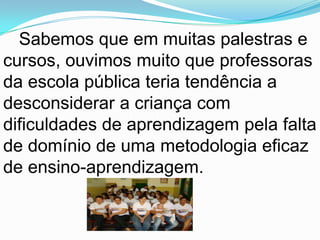 Atendimento Educacional especializado aos portadores de deficiência preferencialmente na rede regular de ensino. Sabemos que em muitas palestras e cursos, ouvimos muito que professoras da escola pública teria tendência a desconsiderar a criança com dificuldades de aprendizagem pela falta de domínio de uma metodologia eficaz de ensino-aprendizagem.