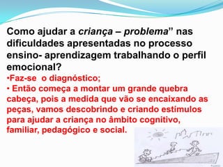 Como ajudar a criança – problema” nas dificuldades apresentadas no processo ensino- aprendizagem trabalhando o perfil emocional?Faz-se  o diagnóstico;