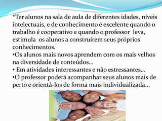 Então começa a montar um grande quebra cabeça, pois a medida que vão se encaixando as peças, vamos descobrindo e criando estímulos para ajudar a criança no âmbito cognitivo, familiar, pedagógico e social.*Ter alunos na sala de aula de diferentes idades, níveis intelectuais, e de conhecimento é excelente quando o trabalho é cooperativo e quando o professor  leva, estimula  os alunos a construírem seus próprios conhecimentos.Os alunos mais novos aprendem com os mais velhos na diversidade de conteúdos...