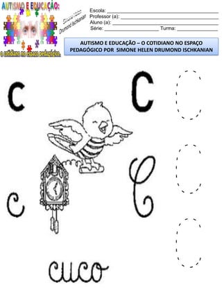 Escola: _________________________________________
Professor (a): ____________________________________
Aluno (a): _______________________________________
Série: ____________________ Turma: _______________
AUTISMO E EDUCAÇÃO – O COTIDIANO NO ESPAÇO
PEDAGÓGICO POR SIMONE HELEN DRUMOND ISCHKANIAN
C
C
C
 
