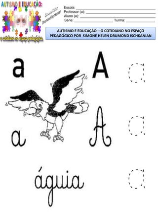 Escola: _________________________________________
Professor (a): ____________________________________
Aluno (a): _______________________________________
Série: ____________________ Turma: _______________
AUTISMO E EDUCAÇÃO – O COTIDIANO NO ESPAÇO
PEDAGÓGICO POR SIMONE HELEN DRUMOND ISCHKANIAN
a
a
a
 