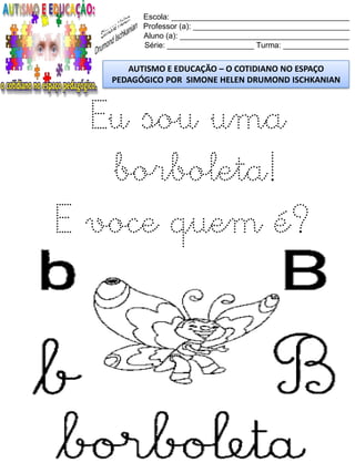 Escola: _________________________________________
Professor (a): ____________________________________
Aluno (a): _______________________________________
Série: ____________________ Turma: _______________
AUTISMO E EDUCAÇÃO – O COTIDIANO NO ESPAÇO
PEDAGÓGICO POR SIMONE HELEN DRUMOND ISCHKANIAN
Eu sou uma
borboleta!
E voce quem é?
 