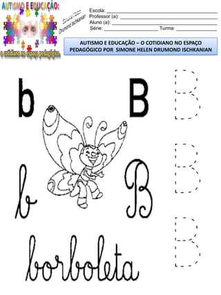 Escola: _________________________________________
Professor (a): ____________________________________
Aluno (a): _______________________________________
Série: ____________________ Turma: _______________
AUTISMO E EDUCAÇÃO – O COTIDIANO NO ESPAÇO
PEDAGÓGICO POR SIMONE HELEN DRUMOND ISCHKANIAN
B
B
B
 