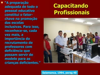    “A preparação
    adequada de todo o               Capacitando
    pessoal educativo
    constitui o fator-               Profissionais
    chave na promoção
    das escolas
    inclusivas. Para isso,
    reconhece-se, cada
    vez mais, a
    importância do
    recrutamento de
    professores com
    deficiência que
    possam servir de
    modelo para as
    crianças deficientes.”

                             Salamanca, 1994, parag 40
 
