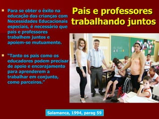    Para se obter o êxito na
    educação das crianças com
                                  Pais e professores
    Necessidades Educacionais
    especiais, é necessário que
                                  trabalhando juntos
    pais e professores
    trabalhem juntos e
    apoiem-se mutuamente.

   “Tanto os pais como os
    educadores podem precisar
    de apoio e encorajamento
    para aprenderem a
    trabalhar em conjunto,
    como parceiros.”




                     Salamanca, 1994, parag 59
 