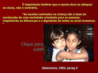 É importante lembrar que a escola deve se adequar
ao aluno, não o contrário.

              “As escolas centradas na criança são a base de
construção de uma sociedade orientada para as pessoas,
respeitando as diferenças e a dignidade de todos os seres humanos.
“




             Clique para editar o estilo do
                   subtítulo mestre



                           Salamanca, 1994, parag 4
 