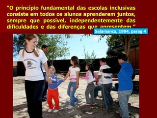 “O princípio fundamental das escolas inclusivas
consiste em todos os alunos aprenderem juntos,
sempre que possível, independentemente das
dificuldades e das diferenças que apresentem.”
                                Salamanca, 1994, parag 4
 