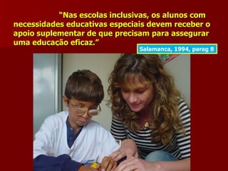 “Nas escolas inclusivas, os alunos com
necessidades educativas especiais devem receber o
apoio suplementar de que precisam para assegurar
uma educação eficaz.”
                               Salamanca, 1994, parag 8
 