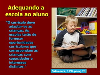 Adequando a
escola ao aluno
“O currículo deve
  adaptar-se as
  crianças. As
  escolas terão de
  fornecer
  oportunidades
  curriculares que
  correspondam às
  crianças com
  capacidades e
  interesses
  distintos.”
                     Salamanca, 1994 parag 28
 