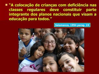    “A colocação de crianças com deficiência nas
    classes regulares deve constituir parte
    integrante dos planos nacionais que visam a
    educação para todos.”
                           Salamanca, 1994 parag. 19
 