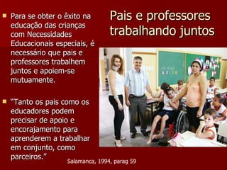 Pais e professores  trabalhando juntos Para se obter o êxito na educação das crianças com Necessidades Educacionais especiais, é necessário que pais e professores trabalhem juntos e apoiem-se mutuamente. “ Tanto os pais como os educadores podem precisar de apoio e encorajamento para aprenderem a trabalhar em conjunto, como parceiros.” Salamanca, 1994, parag 59 