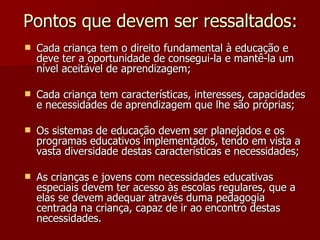 Pontos que devem ser ressaltados: Cada criança tem o direito fundamental à educação e deve ter a oportunidade de consegui-la e mantê-la um nível aceitável de aprendizagem; Cada criança tem características, interesses, capacidades e necessidades de aprendizagem que lhe são próprias; Os sistemas de educação devem ser planejados e os programas educativos implementados, tendo em vista a vasta diversidade destas características e necessidades; As crianças e jovens com necessidades educativas especiais devem ter acesso às escolas regulares, que a elas se devem adequar através duma pedagogia centrada na criança, capaz de ir ao encontro destas necessidades. 
