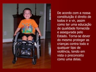 De acordo com a nossa constituição é direito de todos ir e vir, assim como ter uma educação de qualidade fornecida e assegurada pelo Estado. Torna-se dever do mesmo proteger as crianças contra todo e qualquer tipo de violência, tendo em vista o preconceito como uma delas. 