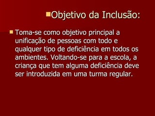 Toma-se como objetivo principal a unificação de pessoas com todo e qualquer tipo de deficiência em todos os ambientes. Voltando-se para a escola, a criança que tem alguma deficiência deve ser introduzida em uma turma regular. Objetivo da Inclusão: 