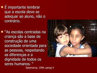 É importante lembrar que a escola deve se adequar ao aluno, não o contrário. “ As escolas centradas na criança são a base de construção de uma sociedade orientada para as pessoas, respeitando as diferenças e a dignidade de todos os seres humanos. “ Salamanca, 1994, parag 4 