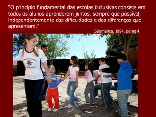 “ O princípio fundamental das escolas inclusivas consiste em todos os alunos aprenderem juntos, sempre que possível, independentemente das dificuldades e das diferenças que apresentem.” Salamanca, 1994, parag 4 