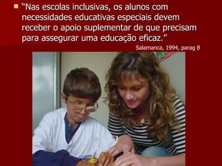 “ Nas escolas inclusivas, os alunos com necessidades educativas especiais devem receber o apoio suplementar de que precisam para assegurar uma educação eficaz.” Salamanca, 1994, parag 8 