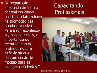 Capacitando  Profissionais “ A preparação adequada de todo o pessoal educativo constitui o fator-chave na promoção das escolas inclusivas. Para isso, reconhece-se, cada vez mais, a importância do recrutamento de professores com deficiência que possam servir de modelo para as crianças deficientes.” Salamanca, 1994, parag 40 