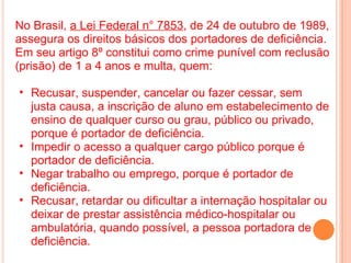 <ul><li>No Brasil,  a Lei Federal n° 7853 , de 24 de outubro de 1989, assegura os direitos básicos dos portadores de defic...