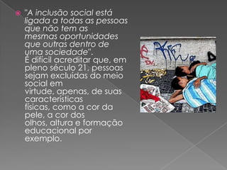 "A inclusão social está ligada a todas as pessoas que não tem as mesmas oportunidades que outras dentro de uma sociedade".É difícil acreditar que, em pleno século 21, pessoas sejam excluídas do meio social em virtude, apenas, de suas características físicas, como a cor da pele, a cor dos olhos, altura e formação educacional por exemplo.