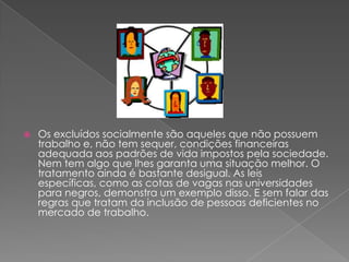 Os excluídos socialmente são aqueles que não possuem trabalho e, não tem sequer, condições financeiras adequada aos padrões de vida impostos pela sociedade. Nem tem algo que lhes garanta uma situação melhor. O tratamento ainda é bastante desigual. As leis específicas, como as cotas de vagas nas universidades para negros, demonstra um exemplo disso. E sem falar das regras que tratam da inclusão de pessoas deficientes no mercado de trabalho.